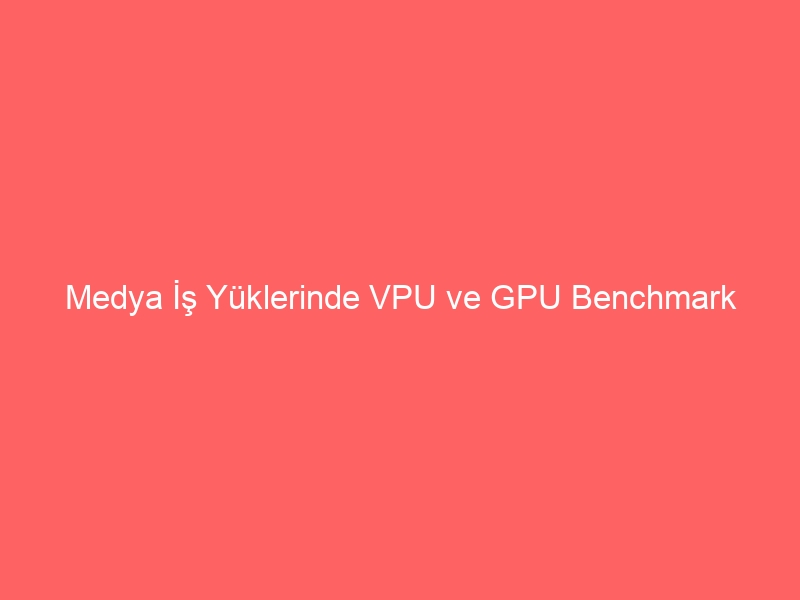 Medya İş Yüklerinde VPU ve GPU Benchmark Karşılaştırması