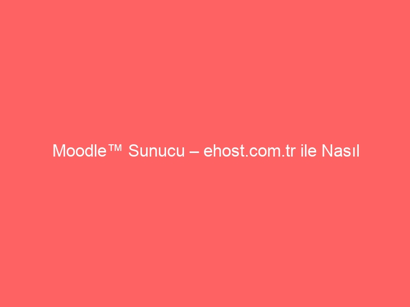 Moodle™ Sunucu – ehost.com.tr ile Nasıl Kurarım?