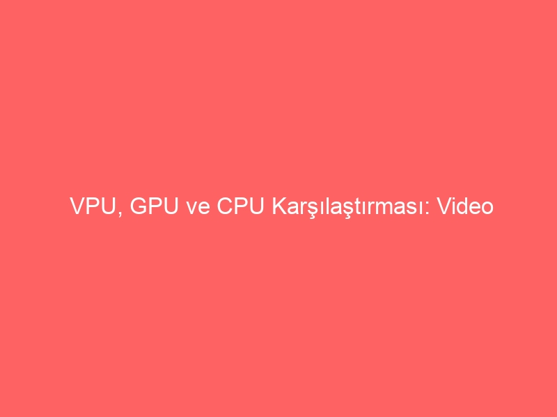 VPU, GPU ve CPU Karşılaştırması: Video İşleme İçin Hangi İşlemci En Uygun?